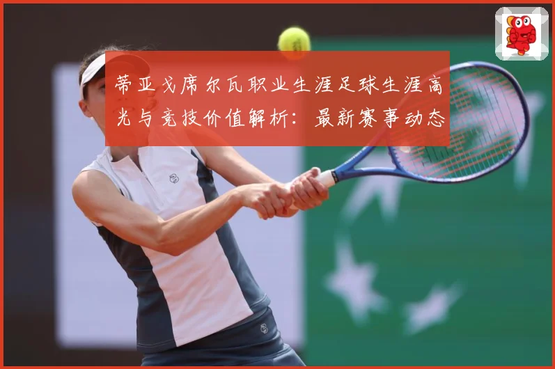 蒂亚戈席尔瓦职业生涯足球生涯高光与竞技价值解析：最新赛事动态与深度分析