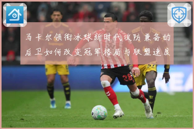 马卡尔领衔冰球新时代攻防兼备的后卫如何改变冠军格局与联盟速度革命：最新赛事动态与深度分析