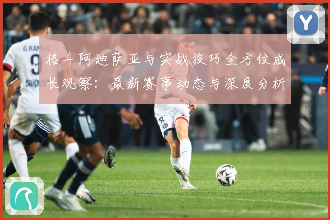 格斗阿迪萨亚与实战技巧全方位成长观察：最新赛事动态与深度分析