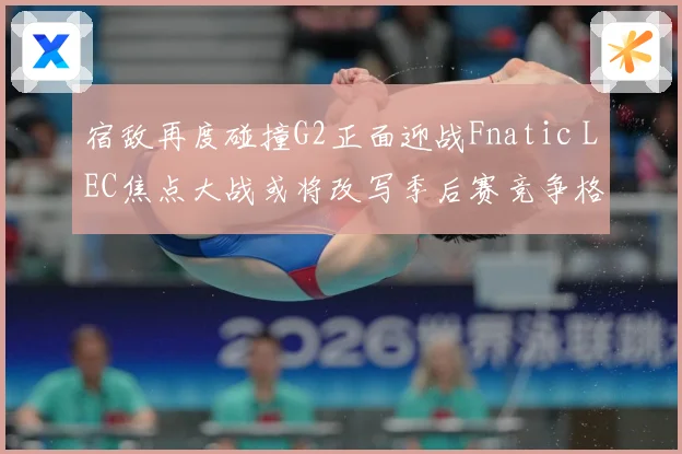 宿敌再度碰撞G2正面迎战Fnatic LEC焦点大战或将改写季后赛竞争格局：最新赛事动态与深度分析