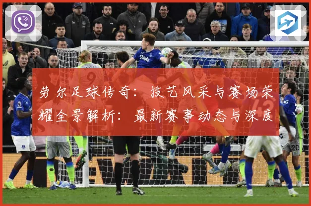 劳尔足球传奇：技艺风采与赛场荣耀全景解析：最新赛事动态与深度分析