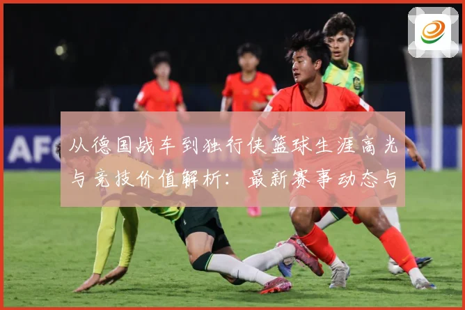 从德国战车到独行侠篮球生涯高光与竞技价值解析：最新赛事动态与深度分析