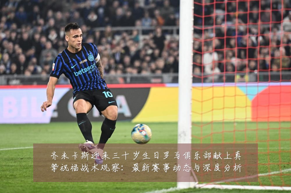 齐米卡斯迎来三十岁生日罗马俱乐部献上真挚祝福战术观察：最新赛事动态与深度分析