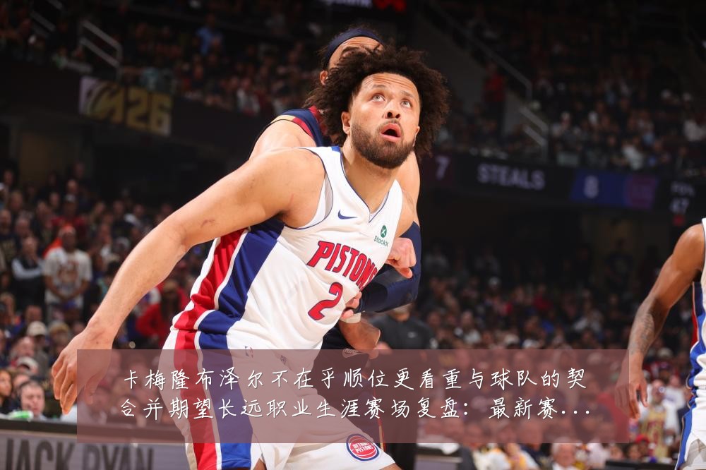 卡梅隆布泽尔不在乎顺位更看重与球队的契合并期望长远职业生涯赛场复盘:最新赛事动态与深度分析