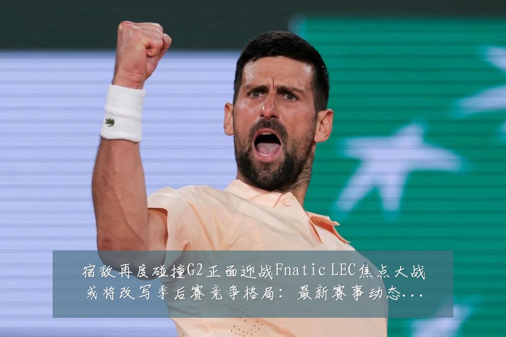 宿敌再度碰撞G2正面迎战Fnatic LEC焦点大战或将改写季后赛竞争格局:最新赛事动态与深度分析