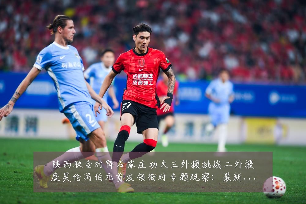 陕西联合对阵石家庄功夫三外援挑战二外援糜昊伦冯伯元首发领衔对专题观察:最新赛事动态与深度分析