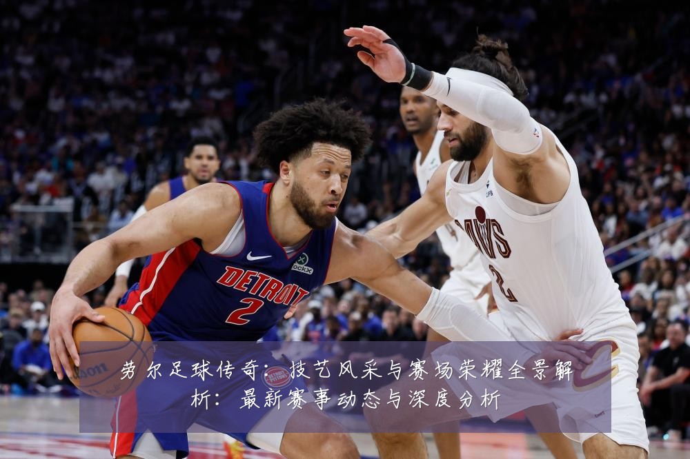 劳尔足球传奇:技艺风采与赛场荣耀全景解析:最新赛事动态与深度分析