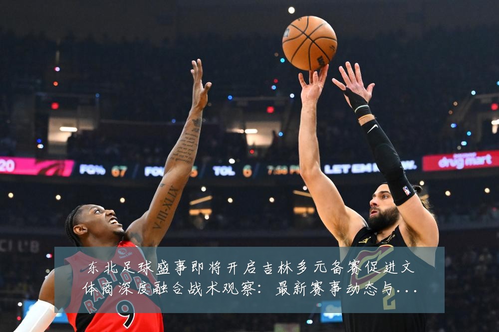 东北足球盛事即将开启吉林多元备赛促进文体商深度融合战术观察:最新赛事动态与深度分析